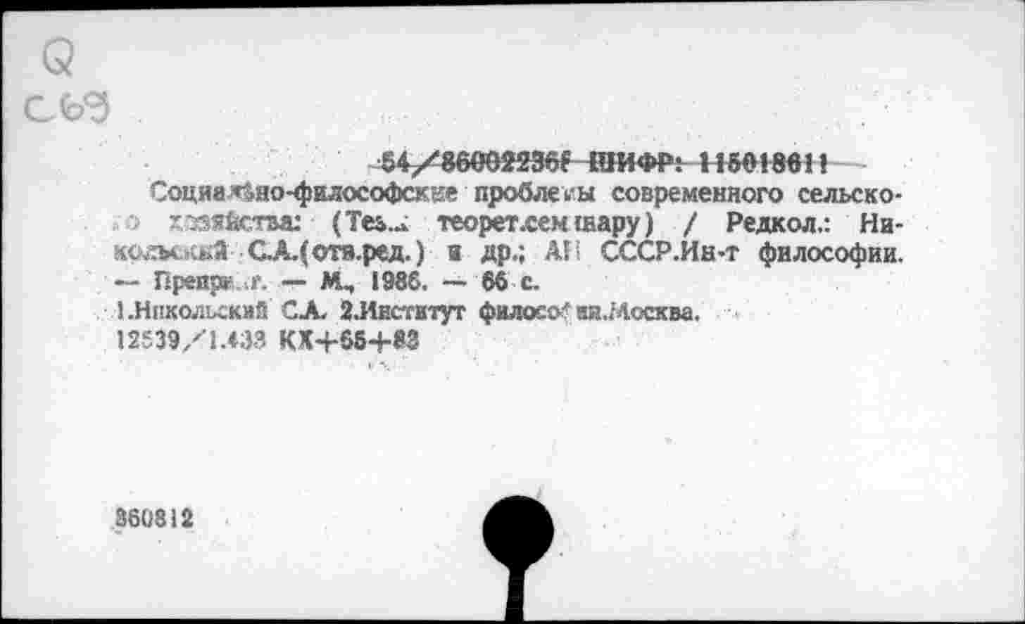 ﻿54/86002236ГШИФР: Н501861!
Социа т»но-философскее проблемы современного сельско-хзз8££тм: (Теь... теорег.сем шару) / Редкол.: Ни-колыкй СХСотя.ред.) в др.; Ali СССР.Ин-т философии. — Преириг.— Мч 1986. ~ 66 с.
Î. Никольский С А. 2.Инс'гитут филосо' ак.Мссква.
12539/1.433 КХЧ-66+83
360812